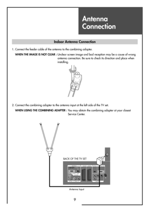 Page 9Antenna
Connection
9
Indoor Antenna Connection
1. Connect the feeder cable of the antenna to the combining adapter.
WHEN THE IMAGE IS NOT CLEAR : Unclear screen image and bad reception may be a cause of wrong
antenna connection. Be sure to check its direction and place when
installing.
2. Connect the combining adapter to the antenna input at the left side of the TV set.
WHEN USING THE COMBINING ADAPTER : You may obtain the combining adapter at your closest
Service Center.
HDMI INPUT AV1 AV2
PC INPUT...