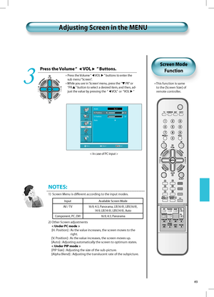 Page 48PR
PRV
O
L V
O
L
MENU
PREVPRSCREENSIZE
49
Press the Volume “ VOL ” Buttons.
•  Press the Volume “VOL” buttons to enter the
sub menu “Screen”.
•  While you are in ‘Screen’ menu, press the ”
PR” or 
“PR
” button to select a desired item, and then, ad-
just the value by pressing the  “
VOL”  or  “VOL” 
3
NOTES:
1)   Screen Menu is diﬀerent according to the input modes.
2)  Other Screen adjustments
< Under PC mode >
[H. Position] :  As the value increases, the screen moves to the 
right.
[ V. Position] : As...