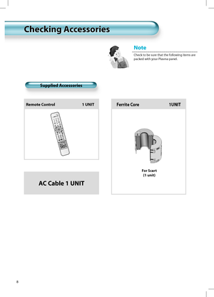 Page 7Note
Check to be sure that the following items are
packed with your Plasma panel.
8
Supplied Accessories
Remote Control                                1 UNITFerrite Core                                  1UNIT
For Scart
(1 unit)
AC Cable 1 UNIT
Checking AccessoriesChecking Accessories
 