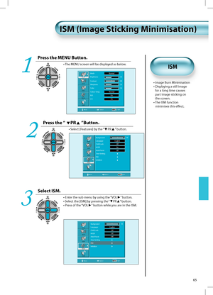 Page 6465
ISM (Image Sticking Minimisation)ISM (Image Sticking Minimisation)
Press the MENU Button.
• The MENU screen will be displayed as below.
1
Press the “ PR ”Button.
• Select [Features] by the “PR” button.
2
Select ISM.
• Enter the sub menu by using the “VOL►” button.
• Select the [ISM] by pressing the “▼PR▲” button.
• Press of the “VOL►” button while you are in the ISM.
3
Picture
Sound
Screen
Feature
InstallBackground  10
Language English 
Child Lock  Oﬀ 
MGDI Oﬀ 
Auto Power  Oﬀ 
Time Setting   
ISM...