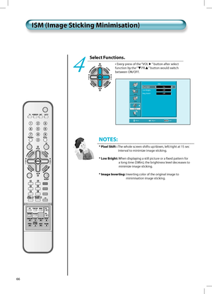 Page 6566
Select Functions.
• Every press of the “VOL” button after select 
function by the “
PR” button would switch 
between ON/OFF.4
ISM (Image Sticking Minimisation)ISM (Image Sticking Minimisation)
NOTES:
* Pixel Shift :  The whole screen shifts up/down, left/right at 15 sec 
interval to minimize image sticking.
* Low Bright:  When displaying a still picture or a ﬁxed pattern for 
a long time (5Min), the brightness level decreases to 
minimize image sticking.
* Image Inverting:  Inverting color of the...