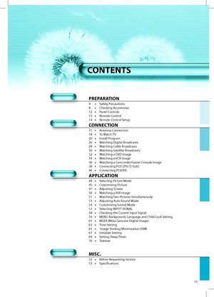 Page 1011
PREPARATION
4 • Safety Precautions
8 • Checking Accessories
12 • Panel Controls
13 • Remote Control
14 • Remote Control Setup
CONNECTION
15 • Antenna Connection
18 • To Watch TV
20 • Install Program
26 • Watching Digital Broadcasts
28 • Watching Cable Broadcasts
30 • Watching Satellite Broadcasts
32 • Watching a DVD Image
34 • Watching a VCR Image
36 • Watching a Camcorder/Game Console Image
38 • Connecting PC(15Pin D-Sub)
40 • Connecting PC(DVI)
APPLICATION
44 • Selecting Picture Mode
45 •...