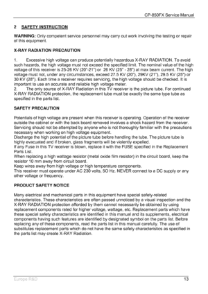 Page 14CP-850FX Service Manual 
 
Europe R&D 
13 2 SAFETY INSTRUCTION
 
WARNING: Only competent service personnel may carry out work involving the testing or repair 
of this equipment. 
 
X-RAY RADIATION PRECAUTION 
 
1.  Excessive high voltage can produce potentially hazardous X-RAY RADIATION. To avoid 
such hazards, the high voltage must not exceed the specified limit. The nominal value of the high 
voltage of this receiver is 25-26 KV (20”-21”) or  26 KV (25” - 28”) at max beam current. The high 
voltage...
