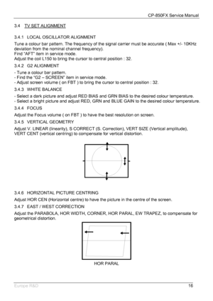Page 17CP-850FX Service Manual 
 
Europe R&D 
16 3.4  TV SET ALIGNMENT
 
3.4.1  LOCAL OSCILLATOR ALIGNMENT 
Tune a colour bar pattern. The frequency of the signal carrier must be accurate ( Max +/- 10KHz 
deviation from the nominal channel frequency). 
Find “AFT” item in service mode. 
Adjust the coil L150 to bring the cursor to central position : 32. 
3.4.2 G2 ALIGNMENT 
- Tune a colour bar pattern. 
- Find the “G2 – SCREEN” item in service mode. 
- Adjust screen volume ( on FBT ) to bring the cursor to...