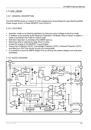 Page 42CP-850FX Service Manual 
 
Europe R&D 
41 4.10  STR – W6754
 
4.10.1  GENERAL DESCRIPTION 
 
The STR-W6700 series is a Hybrid IC (HIC) designed for Quasi-Resonant type Switching Mold 
Power Supply built-in a Power MOSFET and Control IC. 
 
4.10.2   FEATURES 
 
ƒ  operation mode turns blocking oscillation by reducing output voltage at stand-by mode. 
ƒ  In addition to the existing Quasi-Resonant Operation, the Bottom-Skip Function is added in 
order to be efficient from light to medium load. 
ƒ...