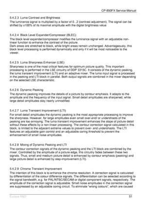 Page 52CP-850FX Service Manual 
 
Europe R&D 
51 5.4.2.3  Luma Contrast and Brightness 
The luminance signal is multiplied by a factor of 0...2 (contrast adjustment). The signal can be 
shifted by ±100% of its maximal amplitude with the digital brightness value 
 
5.4.2.4  Black Level Expander/Compressor (BLEC) 
The black level expander/compressor modifies the luminance signal with an adjustable non-
linear function to enhance the contrast of the picture. 
Dark areas are stretched to black, while bright areas...