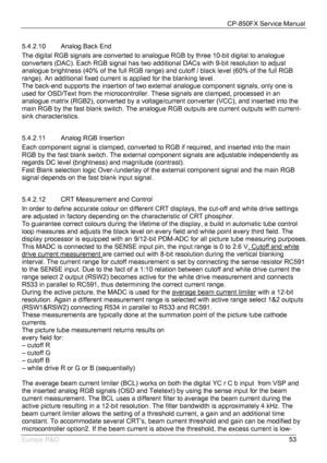 Page 54CP-850FX Service Manual 
 
Europe R&D 
53 5.4.2.10  Analog Back End 
The digital RGB signals are converted to analogue RGB by three 10-bit digital to analogue 
converters (DAC). Each RGB signal has two additional DACs with 9-bit resolution to adjust 
analogue brightness (40% of the full RGB range) and cutoff / black level (60% of the full RGB 
range). An additional fixed current is applied for the blanking level. 
The back-end supports the insertion of two external analogue component signals, only one is...