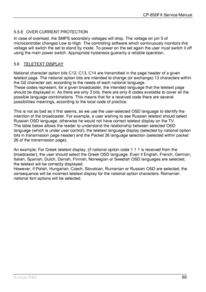 Page 61CP-850FX Service Manual 
 
Europe R&D 
60  
5.5.8  OVER CURRENT PROTECTION 
In case of overload, the SMPS secondary voltages will drop. The voltage on pin 5 of  
microcontroller changes Low to High. The controlling software which continuously monitors this 
voltage will switch the set to stand by mode. To power on the set again the user must switch it off 
using the main power switch. Appropriate hysteresis guaranty a reliable operation. 
 
5.6 TELETEXT DISPLAY
 
National character option bits C12, C13,...