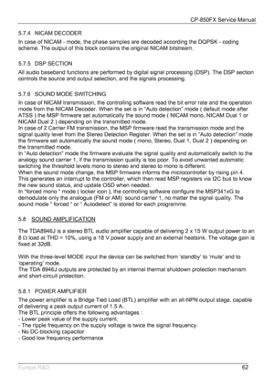 Page 63CP-850FX Service Manual 
 
Europe R&D 
62 5.7.4 NICAM DECODER 
In case of NICAM - mode, the phase samples are decoded according the DQPSK - coding 
scheme. The output of this block contains the original NICAM bitstream. 
 
5.7.5 DSP SECTION 
All audio baseband functions are performed by digital signal processing (DSP). The DSP section 
controls the source and output selection, and the signals processing. 
 
5.7.6  SOUND MODE SWITCHING 
In case of NICAM transmission, the controlling software read the bit...