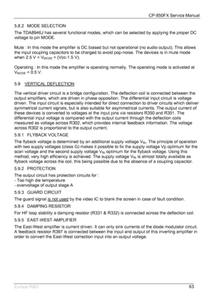 Page 64CP-850FX Service Manual 
 
Europe R&D 
63 5.8.2 MODE SELECTION 
The TDA8946J has several functional modes, which can be selected by applying the proper DC 
voltage to pin MODE. 
 
Mute : In this mode the amplifier is DC biased but not operational (no audio output). This allows 
the input coupling capacitors to be charged to avoid pop-noise. The devices is in mute mode 
when 2.5 V < V
MODE < (Vcc-1.5 V). 
 
Operating : In this mode the amplifier is operating normally. The operating mode is activated at...