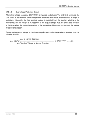 Page 67CP-850FX Service Manual 
 
Europe R&D 
66 5.10.1.3 Overvoltage Protection Circuit 
Where the voltage exceeding 27.5V(TYP) is imposed on between Vcc and GND terminals, the 
OVP circuit of the control IC starts its operation and turns latch-mode, and the control IC stops its 
oscillation.  Generally, the Vcc terminal voltage is supplied from the auxiliary winding of the 
transformer, and the voltage is in proportion to the output voltage; thus, the circuit also operates 
at that time when the overvoltage...