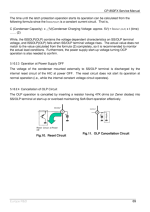 Page 70CP-850FX Service Manual 
 
Europe R&D 
69 The time until the latch protection operation starts its operation can be calculated from the 
following formula since the I
SSOLP(OLP) is a constant current circuit.  That is,  
 
C (Condenser Capacity)  x ⊿V(Condenser Charging Voltage: approx. 5V) = I
SSOLP (OLP) x t (time) 
…… (2) 
 
While, the ISSOLP(OLP) contains the voltage dependent characteristics on SS/OLP terminal 
voltage, and ISSOLP(OLP) falls when SS/OLP terminal voltage rises.  The actual value does...