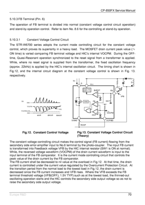 Page 71CP-850FX Service Manual 
 
Europe R&D 
70 5.10.3 FB Terminal (Pin. 6) 
The operation of FB terminal is divided into normal (constant voltage control circuit operation) 
and stand-by operation control.  Refer to item No. 8.6 for the controlling at stand-by operation. 
 
5.10.3.1 Constant Voltage Control Circuit 
The STR-W6700 series adopts the current mode controlling circuit for the constant voltage 
control, which proves its superiority in a heavy load.  The MOSFET drain current peak value (  ≒
ON time)...