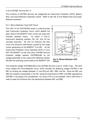 Page 72CP-850FX Service Manual 
 
Europe R&D 
71 5.10.4 OCP/BD Terminal (Pin 7) 
The functions of OCP/BD terminal are categorized as Overcurrent Protection (OCP), Bottom-
Skip, and Quasi-Resonant Operation control.  Refer to item No. 8.5 for Bottom-Skip and Quasi-
Resonant operation.  
 
8.4.1. Minus-Detection Type OCP Circuit 
The OCP of the STR-W6700 series is pulse-by-pulse 
type Overcurrent protection circuit, which detects the 
peak value of the MOSFET drain current per pulse and 
reverses oscillator...