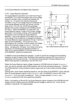 Page 73CP-850FX Service Manual 
 
Europe R&D 
72 5.10.5 Quasi-Resonant and Bottom-Skip Operation 
5.10.5.1 Quasi-Resonant Operation 
The Quasi-Resonant operation is to match the timing of 
the MOSFET Turn-ON to the bottom point of the voltage 
resonant waveform after a transformer releases the 
energy (i.e., 1/2 cycle of the resonant-frequency). 
As shown in Fig.15, the voltage resonant condenser C4 
is connected between the drain and source, and the 
delay circuit, C10, D3, D4, and R9 are connected 
between...