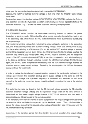 Page 75CP-850FX Service Manual 
 
Europe R&D 
74 rating, and the standard voltage is automatically changed to VOCPBD(BS2). 
Besides, the VOCP is OCP/BD terminal voltage at that time when the MOSFET gate voltage 
starts down.   
As described above, the standard voltage (VOCPBD(BS1), VOCPBD(BS2)) realizing the Bottom-
Skip operation provides the hysteresis operation automatically and makes it possible to have the 
stabilized operation.  Fig.17 shows the above operation switching changing mode. 
 
5.10.6 Stand-By...