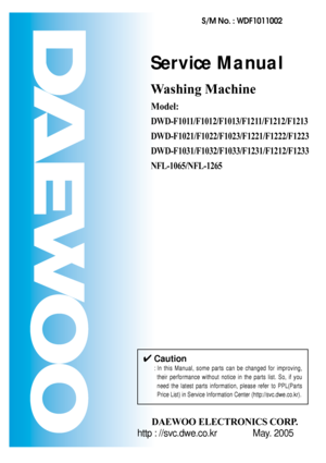 Page 1Service Manual
Washing Machine
Model: 
DWD-F1011/F1012/F1013/F1211/F1212/F1213
DWD-F1021/F1022/F1023/F1221/F1222/F1223
DWD-F1031/F1032/F1033/F1231/F1212/F1233
NFL-1065/NFL-1265
DAEWOO ELECTRONICS CORP.
S/M No. : WDF1011002
http : //svc.dwe.co.kr May. 2005
✔Caution
: In this Manual, some parts can be changed for improving,
their performance without notice in the parts list. So, if you
need the latest parts information, please refer to PPL(Parts
Price List) in Service Information Center...