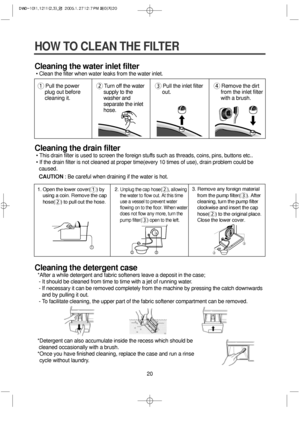 Page 2020
HOW TO CLEAN THE FILTER
Cleaning the water inlet filter
• Clean the filter when water leaks from the water inlet.
Cleaning the drain filter
• This drain filter is used to screen the foreign stuffs such as threads, coins, pins, buttons etc..
• If the drain filter is not cleaned at proper time(every 10 times of use), drain problem could be
caused.
CAUTION: Be careful when draining if the water is hot.
Cleaning the detergent case
*After a while detergent and fabric softeners leave a deposit in the case;...