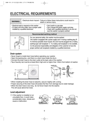 Page 66
ELECTRICAL REQUIREMENTS
• Electrical earth is required on this washer
• If it does not fit the outlet, have a proper outlet
installed by a qualified electrician.• Don’t earth to a gas pipe.
• Don’t change the power supply cord plug.
• Check with a qualified electrician if you are not
sure the washer is properly earthed.
WARNING
Recommended earthing method Electrical shock hazard : Failure to follow these instructions could result in
death or serious injury.
For your personal safety, this washer must be...