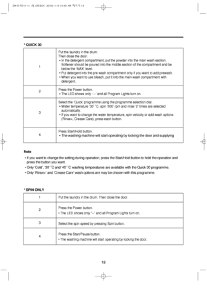 Page 1818
* QUICK 30
* SPIN ONLY
Put the laundry in the drum. Then close the door.
Press the Power button.
• The LED shows only “--” and all Program Lights turn on.
Select the spin speed by pressing Spin button.
Press the Start/Pause button.
• The washing machine will start operating by locking the door. 1
2
3
4
Put the laundry in the drum. 
Then close the door.
• In the detergent compartment, put the powder into the main wash section. 
Softener should be poured into the middle section of the compartment and...