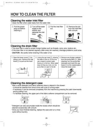 Page 2020
HOW TO CLEAN THE FILTER
Cleaning the water inlet filter
• Clean the filter when water leaks from the water inlet.
Cleaning the drain filter
• This drain filter is used to screen foreign bodies such as threads, coins, pins, buttons etc..
• If the drain filter is not cleaned regularly (after every ten washes), drainage problems could arise.
CAUTION: Be careful when draining if the water is hot.
Cleaning the detergent case
*After a while detergent and fabric softeners leave a deposit in the drawer:
- It...