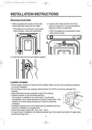Page 44
Removing transit bolts
1. Before operating the washer, remove the
transit bolts(3ea) along with the rubber.
• If the bolts are not removed, it may cause
heavy vibration, noise and malfunction.2. Unscrew the 3 bolts with the 10mm hex   
wrench or spanner or cross-tip screwdriver.
Keep the 3 bolts for a later time.
• When the appliance is transported, transit
bolts will be re-used.
3. Close the holes with the cap holders supplied.
Location of washer
• Check location where the machine will be installed....