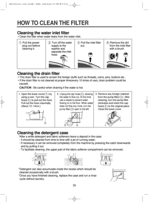 Page 2020
HOW TO CLEAN THE FILTER
Cleaning the water inlet filter
• Clean the filter when water leaks from the water inlet.
Cleaning the drain filter
• This drain filter is used to screen the foreign stuffs such as threads, coins, pins, buttons etc..
• If the drain filter is not cleaned at proper time(every 10 times of use), drain problem could be
caused.
CAUTION: Be careful when draining if the water is hot.
Cleaning the detergent case
*After a while detergent and fabric softeners leave a deposit in the case;...