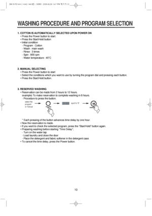 Page 1010
1. COTTON IS AUTOMATICALLY SELECTED UPON POWER ON
• Press the Power button to start.
• Press the Start/Hold button
• Initial condition
- Program : Cotton
- Wash : main wash
- Rinse : 3 times
- Spin : 800 rpm
- Water temperature : 40˚C
WASHING PROCEDURE AND PROGRAM SELECTION
2. MANUAL SELECTING
• Press the Power button to start
• Select the conditions which you want to use by turning the program dial and pressing each button.
• Press the Start/Hold button.
3. RESERVED WASHING
• Reservation can be made...