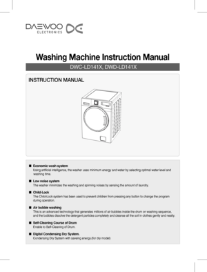 Page 1INSTRUCTION MANUAL
 DWC-LD141X, DWD-LD141X
Washing Machine Instruction Manual
■  Economic wash system
   Using artificial intelligence, the washer uses minimum energy and water by selecting optimal water level and   
    washing time.
■  Low noise system
 The washer minimizes the washing and spinning noises by sensing the amount of laundry.
■ Child-Lock
 The Child-Lock system has been used to prevent children from pressing any button to change the program    
 during operation.
■ Air bubble washing
 This...