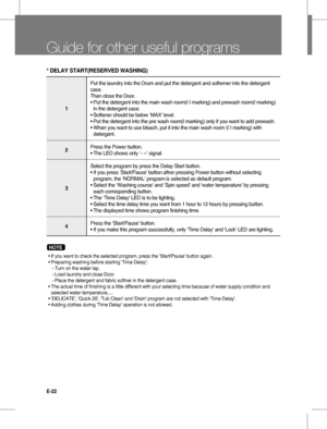 Page 22E-22
Guide for other useful programs
NOTE  
 •  
If you want to check the selected program, press the ‘Start/Pause' button again.
 • Preparing washing before starting 'Time Delay';
    - Turn on the water tap.
    - Load laundry and close Door.
    - Place the detergent and fabric softner in the detergent case.
 •  
The actual time of finishing is a little different with your selecting time because of water supply condition and 
selected water temperature,....
 • 'DELICATE',...