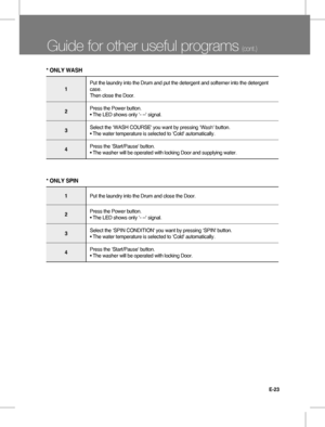 Page 23E-23
Guide for other useful programs (cont.)
1
Put the laundry into the Drum and put the detergent and softerner into the detergent
case.
Then close the Door.
2Press the Power button.
• The LED shows only ‘- --' signal.
3Select the ‘WASH COURSE' you want by pressing ‘Wash' button.
• The water temperature is selected to ‘Cold' automatically.
4Press the ‘Start/Pause' button.
• The washer will be operated with locking Door and supplying water.
* ONLY WASH
1Put the laundry into the Drum...