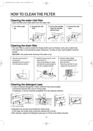 Page 1313
HOW TO CLEAN THE FILTER
Cleaning the water inlet filter
• Clean the filter when water leaks from the water inlet.
Cleaning the drain filter
• This drain filter is used to screen the foreign stuffs such as threads, coins, pins, buttons etc..
• If the drain filter is not cleaned at proper time(every 10 times of use), drain problem could be
caused.
CAUTION: Be careful when draining if the water is hot.
Cleaning the detergent case
• In case of residual detergents or fabric softeners have accumulated ;
-...