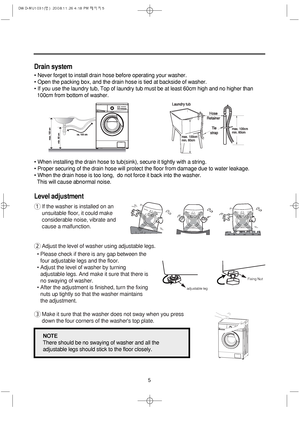 Page 55
Drain system
• Never forget to install drain hose before operating your washer.
• Open the packing box, and the drain hose is tied at backside of washer.
• If you use the laundry tub, 
Top of laundry tub must be at least 60cm high and no higher than 
100cm from bottom of washer.
• When installing the drain hose to tub(sink), secure it tightly with a string.
• Proper securing of the drain hose will protect the floor from damage due to water leakage.
• When the drain hose is too long,  do not force it...