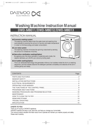 Page 1INSTRUCTION MANUAL
DWD-M8011/DWD-M8012/DWD-M8013
Washing Machine Instruction Manual
CONTENTSPage
A NOTE TO YOU
Thank you for buying a DAEWOO appliance.
DAEWOO washers are easy to use, save time, and help you manage your home better.
This manual contains valuable information about how to operate and maintain your washer properly and safely.
Please read it carefully.
Economic washing system
The washing machine determines the water level and washing time
automatically by sensing the amount of laundry and...