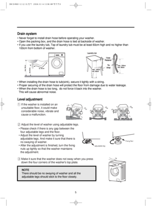 Page 55
Drain system
• Never forget to install drain hose before operating your washer.
• Open the packing box, and the drain hose is tied at backside of washer.
• If you use the laundry tub, 
Top of laundry tub must be at least 60cm high and no higher than
100cm from bottom of washer.
• When installing the drain hose to tub(sink), secure it tightly with a string.
• Proper securing of the drain hose will protect the floor from damage due to water leakage.
• When the drain hose is too long,  do not force it...