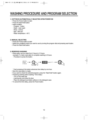 Page 1010
1. COTTON IS AUTOMATICALLY SELECTED UPON POWER ON
• Press the Power button to start.
• Press the Start/Hold button
• Initial condition
- Program : Cotton
- Wash : main wash
- Rinse : 3 times
- Spin : 800 rpm
- Water temperature : 40˚C
WASHING PROCEDURE AND PROGRAM SELECTION
2. MANUAL SELECTING
• Press the Power button to start
• Select the conditions which you want to use by turning the program dial and pressing each button.
• Press the Start/Hold button.
3. RESERVED WASHING
• Reservation can be made...