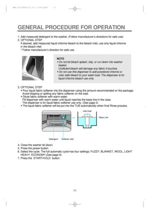 Page 1111
GENERAL PROCEDURE FOR OPERATION
1. Add measured detergent to the washer, (Follow manufacturers directions for safe use)
2. OPTIONAL STEP
If desired, add measured liquid chlorine bleach to the bleach inlet, use only liquid chlorine
in the bleach inlet
* Follow manufacturers direction for safe use.
4. Close the washer lid (door)
5. Press the power button.
6. Select the cycle. The full automatic cycle has four settings; FUZZY, BLANKET, WOOL, LIGHT
HEAVY, ECONOMY.(See page 9) 3. OPTIONAL STEP
• Pour...