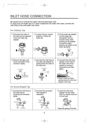 Page 66
Be careful not to confuse hot water inlet and cold water inlet.
In using only one water tap or in case of attached one water inlet valve, connect the
inlet hose to the cold water inlet valve.
For Screw-Shaped Tap For Ordinary Tap
INLET HOSE CONNECTION
1Pull down the collar of
the inlet hose to separate
it from the water tap
adapter.2Loosen the four screws
properly in fitting into
water tap.3Fit the water tap adapter
into the water tap 
and tighten the four
screws evenly while
pushing up the adapter
so...