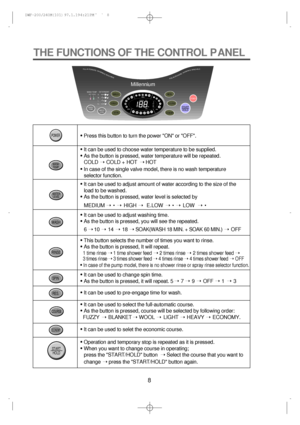 Page 88
THE FUNCTIONS OF THE CONTROL PANEL
• Press this button to turn the power ON or OFF.
• It can be used to choose water temperature to be supplied.
• As the button is pressed, water temperature will be repeated.
COLD ÝCOLD + HOT ÝHOT 
• In case of the single valve model, there is no wash temperature
selector function. 
• It can be used to adjust amount of water according to the size of the
load to be washed.
• As the button is pressed, water level is selected by
• It can be used to adjust washing time.
•...