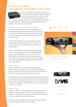 Page 2DIGITAL 
BY 
DESIGN
The DP X16 is DAVIS’s first projector that belongs in
the truly ultraportable projectors category. Weighing
only 2,25 kg, combined with the brightness that
you would expect from a larger projector, it is a 
perfect choice for users on the move with a laptop and projector.
Its unique flexibility makes professional presentations in small and 
medium conference rooms a true delight. 
State-of-the-art projection technolgy
Our engineers have wrapped custom micro optics from the
world...