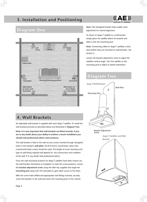 Page 4Page 2
3 .   I n s t a l l a t i o n   a n d   P o s i t i o n i n g5 .   C o n n e c t i o n s   a n d   A m p l i f i e r s
D i a g r a m   T w o
An adjustable wall bracket is supplied with each Aego-T satellite. To install the 
wall brackets proceed as described below and illustrated in Diagram Two.
Note: It is very important that wall brackets are fitted securely. If you 
are in any doubt about your ability to achieve a secure installation you 
should seek professional advice and assistance.
The wall...