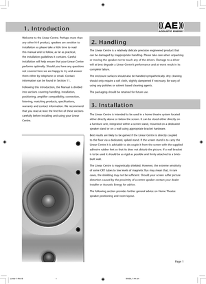 Page 3Page 1
1 .   I n t r o d u c t i o n
2 .   H a n d l i n g
Welcome to the Linear Centre. Perhaps more than 
any other hi-fi product, speakers are sensitive to 
installation so please take a little time to read 
this manual and to follow, as far as practical, 
the installation guidelines it contains. Careful 
installation will help ensure that your Linear Centre 
performs optimally. Should you have any questions 
not covered here we are happy to try and answer 
them either by telephone or email. Contact...