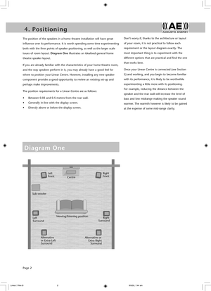 Page 4Page 2
4 .   P o s i t i o n i n g5 .   C o n n e c t i n g
The position of the speakers in a home theatre installation will have great 
influence over its performance. It is worth spending some time experimenting 
both with the finer points of speaker positioning, as well as the larger scale 
issues of room layout. Diagram One illustrates an idealised general home 
theatre speaker layout.
If you are already familiar with the characteristics of your home theatre room, 
and the way speakers perform in it,...