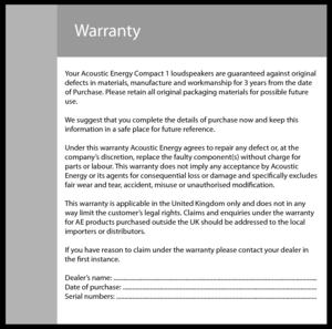 Page 7Warranty
Your Acoustic Energy Compact 1 loudspeakers are guaranteed against original
defects in materials, manufacture and workmanship for 3 years from the date
of Purchase. Please retain all original packaging materials for possible future
use.
We suggest that you complete the details of purchase now and keep this
information in a safe place for future reference.
Under this warranty Acoustic Energy agrees to repair any defect or, at the
company’s discretion, replace the faulty component(s) without...