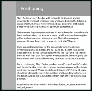 Page 4Positioning
The 1 Series are very fexible with regard to positioning and are
designed to work well wherever they are located within the listening
environment. There are however some basic guidelines that should
be followed (where possible) for optimum performance:
The tweeters (high frequency drivers, N/A to subwoofer) should ideally
be at ear level when the listener is seated and for serious listening the
grilles are best removed where practical. The 107 may require
placement lower if used with a screen...