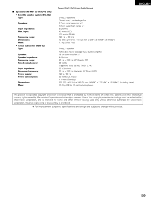 Page 109109
ENGLISH
2Speakers SYS-M51 (D-M51DVS only)
•Satellite speaker system (SC-A3L)
Type: 2-way, 3-speakers
Closed box / Low-leakage-flux
Speakers: 5.7 cm cone bass-mid x 2 
1.9 cm super-high range x 1
Input impedance: 6 Ω/ohms
Max. input: 40 watts (IEC) 
100 watts (PEAK)
Frequency range: 120 Hz ~ 90 kHz
Dimensions: 70 (W) x 210 (H) x 161 (D) mm (3-3/4” x 8-17/64” x 6-11/32”\
)
Mass: 1.1 kg (2 lbs 7 oz)
• Active subwoofer (DSW-3L)
Type: 1-way, 1-speaker
Reflex box / Low-leakage-flux / Built-in amplifier...