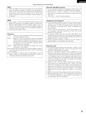 Page 35ENGLISH
35
NOTE:
•Select the speaker size not by the physical size of the speaker
but by the speaker’ s capacity to reproduce low frequencies of
100 Hz or less. If you do not know, determine the best setting by
comparing the sound when the setting is set to  “Small” and
“Large”, keeping the volume low enough to prevent damage to
the speaker.
NOTE:
• Select  “Large” or “Small” not according to the actual size of the
speaker but according to the speaker’ s capacity for playing low
frequency (approximately...