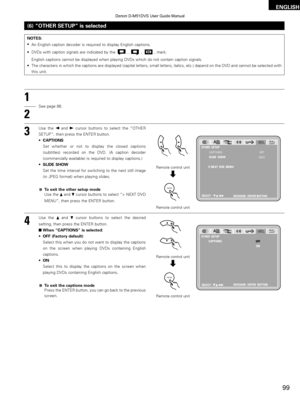 Page 9999
ENGLISH
(6) “OTHER SETUP” is selected
1
2
3
See page 88.
Use the 
0and 1cursor buttons to select the “OTHER
SETUP”, then press the ENTER button.
• CAPTIONS
Set whether or not to display the closed captions
(subtitles) recorded on the DVD. (A caption decoder
(commercially available) is required to display captions.)
• SLIDE SHOW
Set the time interval for switching to the next still image
(in JPEG format) when playing slides.
To exit the other setup mode
Use the  •and 
\fcursor buttons to select “> NEXT...