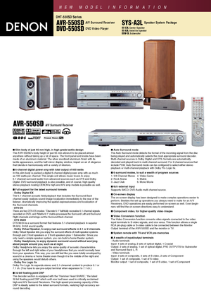 Page 1AVR-550SD A/V Surround Receiver
DVD-550SD DVD Video Player
DHT-550SD Series
NEW MODEL I N FORMATION
Slim body of just 65 mm high, in high-grade tactile design
The AVR-550SDs body height of just 65 mm allows it to be placed almost 
anywhere without taking up a lot of space. The front panel and knobs have been
made of an aluminum material. The silver anodized aluminum finish with its 
tactile appearance, and the half-mirror display window, impart an air of elegance
that blends in harmoniously with a...