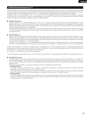 Page 5151
ENGLISH
DTS-ES Extended Surround TM
DTS-ES Extended Surround is a new multi-channel digital signal format developed by Digital Theater Systems Inc.  While offering high compatibility
with the conventional DTS Digital Surround format, DTS-ES Extended Surround greatly improves the 360-degree surround impression and space
expression thanks to further expanded surround signals.  This format has been used professionally in movie theaters since 1999.
In addition to the 5.1 surround channels (FL, FR, C, SL,...
